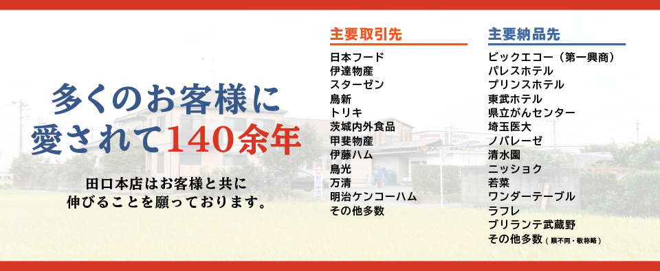 多くのお客様に愛されて140余年　田口本店はお客様と共に伸びることを願っております。　主要取引先：日本フード,伊達物産,スターゼン,鳥新,トリキ,茨城内外食品,甲斐物産,伊藤ハム,鳥光,万清,明治ケンコーハム,その他多数　主要納品先：ビックエコー（第一興商）,パレスホテル,プリンスホテル,東武ホテル,県立がんセンター,埼玉医大,ノバレーゼ,清水園,ニッショク,若菜,ワンダーテーブル,ラフレ,ブリランテ武蔵野,その他多数(順不同・敬称略)